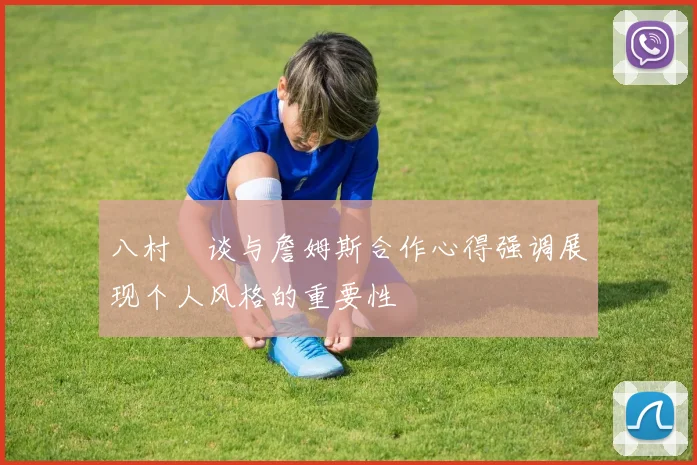 八村塁谈与詹姆斯合作心得强调展现个人风格的重要性
