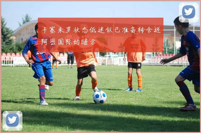 卡塞米罗状态低迷似已准备转会迈阿密国际的暗示