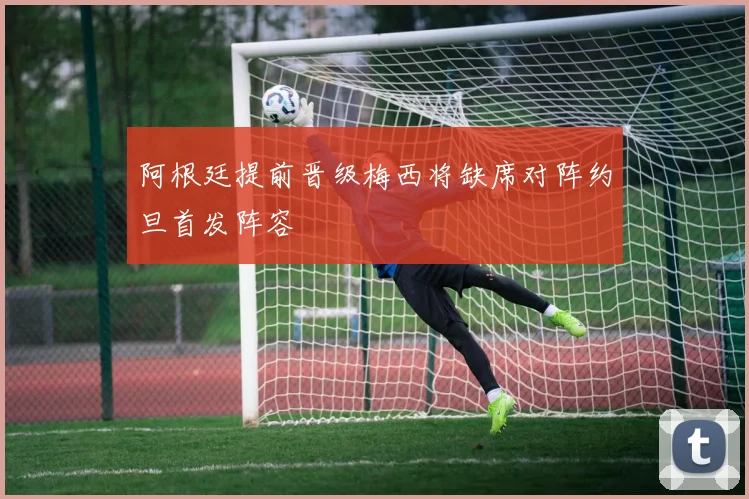阿根廷提前晋级梅西将缺席对阵约旦首发阵容