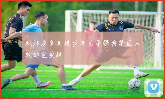 瓜帅谈多库进步与竞争强调禁区人数的重要性