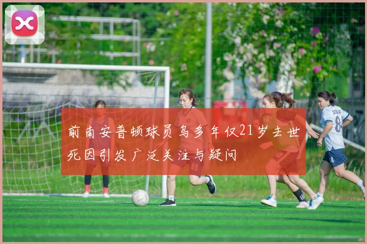前南安普顿球员乌多年仅21岁去世死因引发广泛关注与疑问