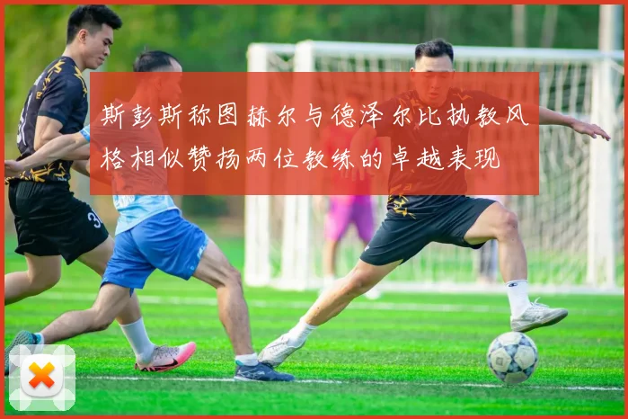斯彭斯称图赫尔与德泽尔比执教风格相似赞扬两位教练的卓越表现