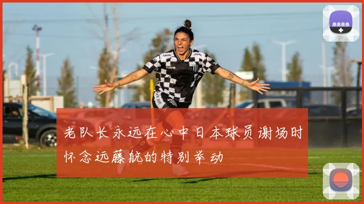 老队长永远在心中日本球员谢场时怀念远藤航的特别举动