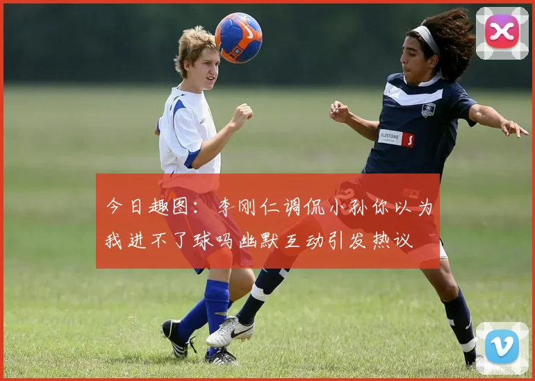 今日趣图：李刚仁调侃小孙你以为我进不了球吗幽默互动引发热议