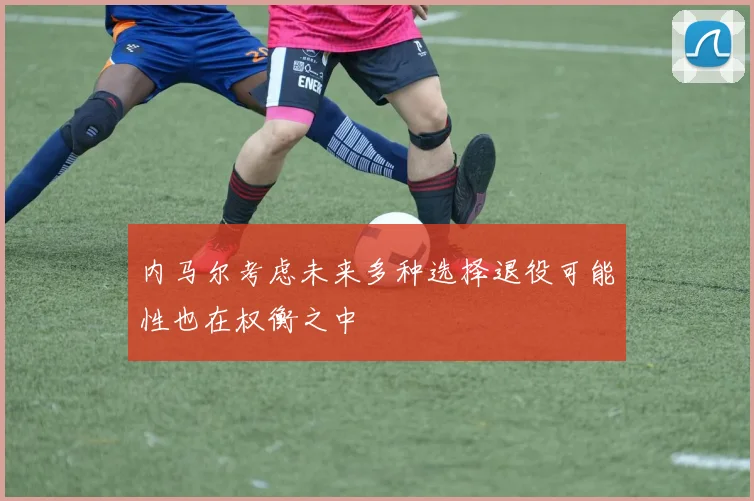 内马尔考虑未来多种选择退役可能性也在权衡之中