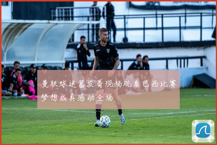 曼联球迷蓄发哥现场观看巴西比赛梦想成真感动全场