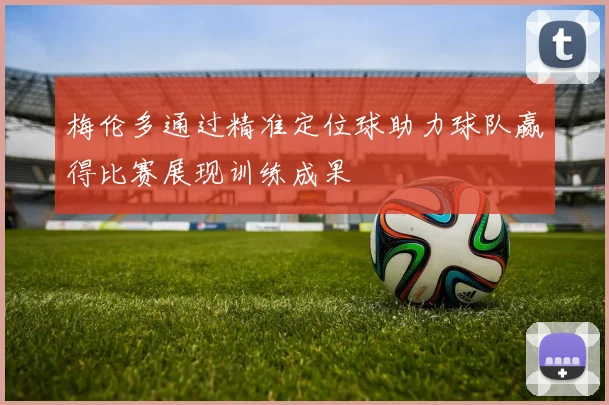 梅伦多通过精准定位球助力球队赢得比赛展现训练成果