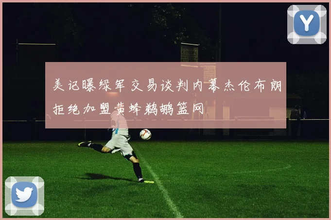美记曝绿军交易谈判内幕杰伦布朗拒绝加盟黄蜂鹈鹕篮网