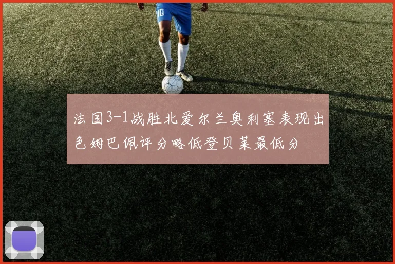 法国3-1战胜北爱尔兰奥利塞表现出色姆巴佩评分略低登贝莱最低分