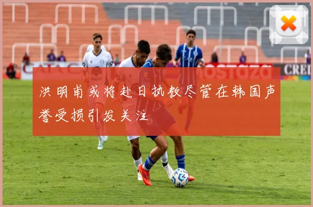 洪明甫或将赴日执教尽管在韩国声誉受损引发关注