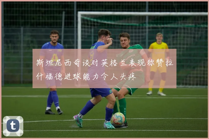 斯坦尼西奇谈对英格兰表现称赞拉什福德进球能力令人头疼