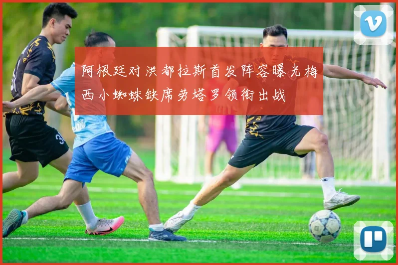 阿根廷对洪都拉斯首发阵容曝光梅西小蜘蛛缺席劳塔罗领衔出战