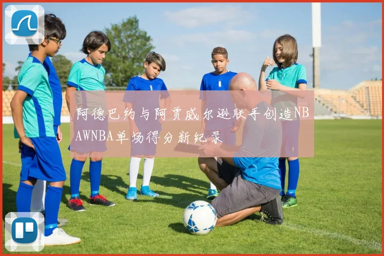 阿德巴约与阿贾威尔逊联手创造NBAWNBA单场得分新纪录