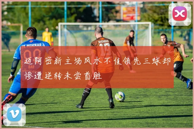迈阿密新主场风水不佳领先三球却惨遭逆转未尝首胜